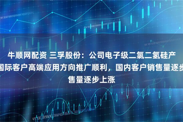 牛顺网配资 三孚股份：公司电子级二氯二氢硅产品在国际客户高端应用方向推广顺利，国内客户销售量逐步上涨