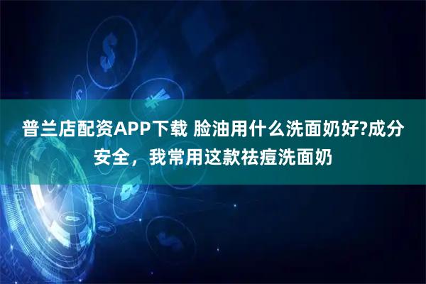 普兰店配资APP下载 脸油用什么洗面奶好?成分安全，我常用这款祛痘洗面奶