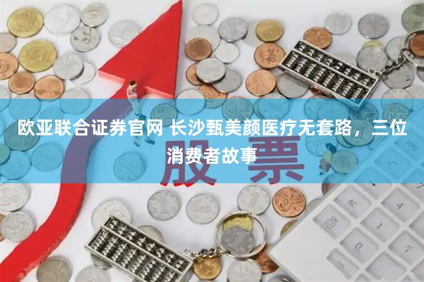 欧亚联合证券官网 长沙甄美颜医疗无套路，三位消费者故事