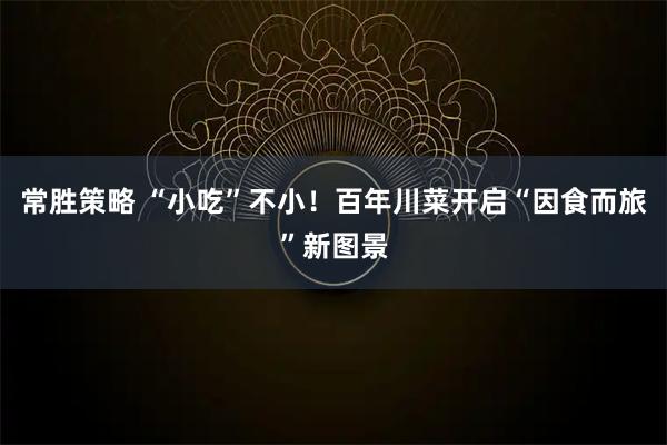 常胜策略 “小吃”不小！百年川菜开启“因食而旅”新图景