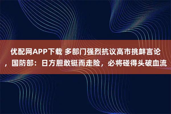 优配网APP下载 多部门强烈抗议高市挑衅言论，国防部：日方胆敢铤而走险，必将碰得头破血流