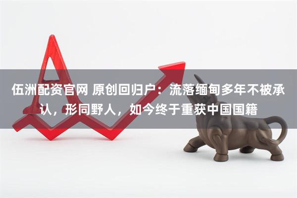 伍洲配资官网 原创回归户：流落缅甸多年不被承认，形同野人，如今终于重获中国国籍