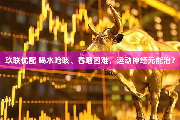 玖联优配 喝水呛咳、吞咽困难，运动神经元能治？