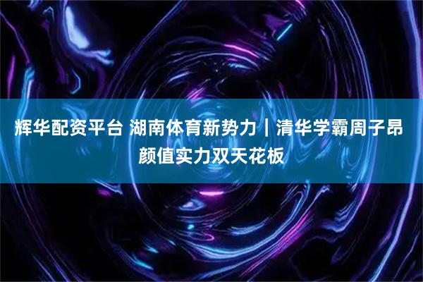 辉华配资平台 湖南体育新势力｜清华学霸周子昂 颜值实力双天花板