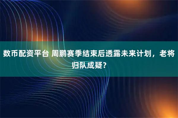 数币配资平台 周鹏赛季结束后透露未来计划，老将归队成疑？