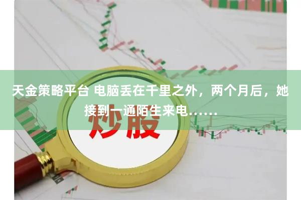 天金策略平台 电脑丢在千里之外，两个月后，她接到一通陌生来电……